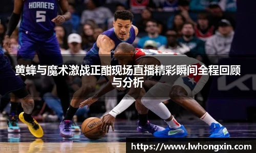 黄蜂与魔术激战正酣现场直播精彩瞬间全程回顾与分析