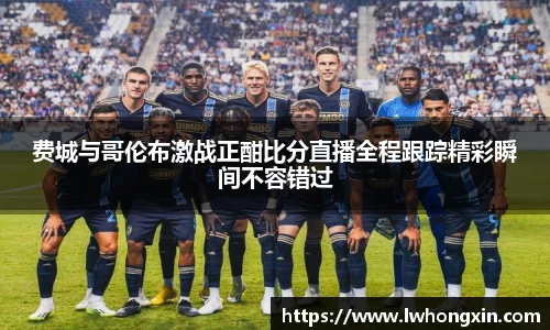 费城与哥伦布激战正酣比分直播全程跟踪精彩瞬间不容错过